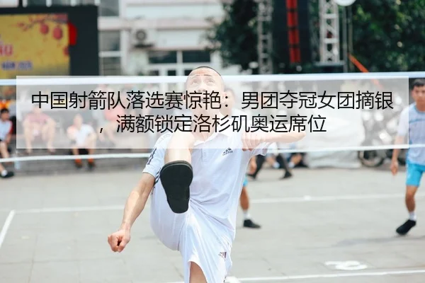 中国射箭队落选赛惊艳：男团夺冠女团摘银，满额锁定洛杉矶奥运席位