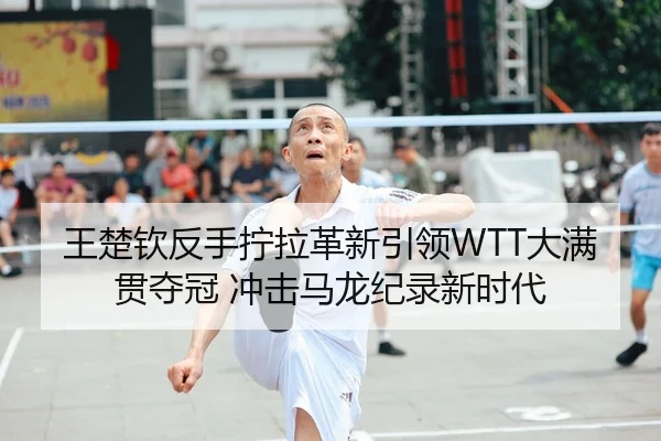 王楚钦反手拧拉革新引领WTT大满贯夺冠 冲击马龙纪录新时代
